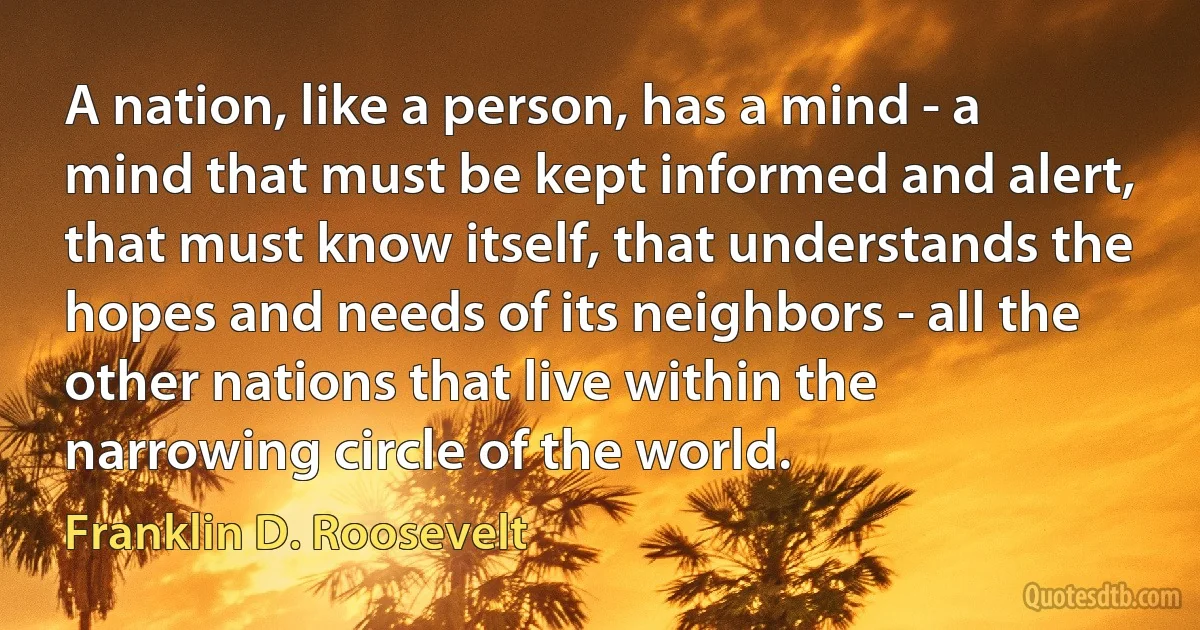 A nation, like a person, has a mind - a mind that must be kept informed and alert, that must know itself, that understands the hopes and needs of its neighbors - all the other nations that live within the narrowing circle of the world. (Franklin D. Roosevelt)