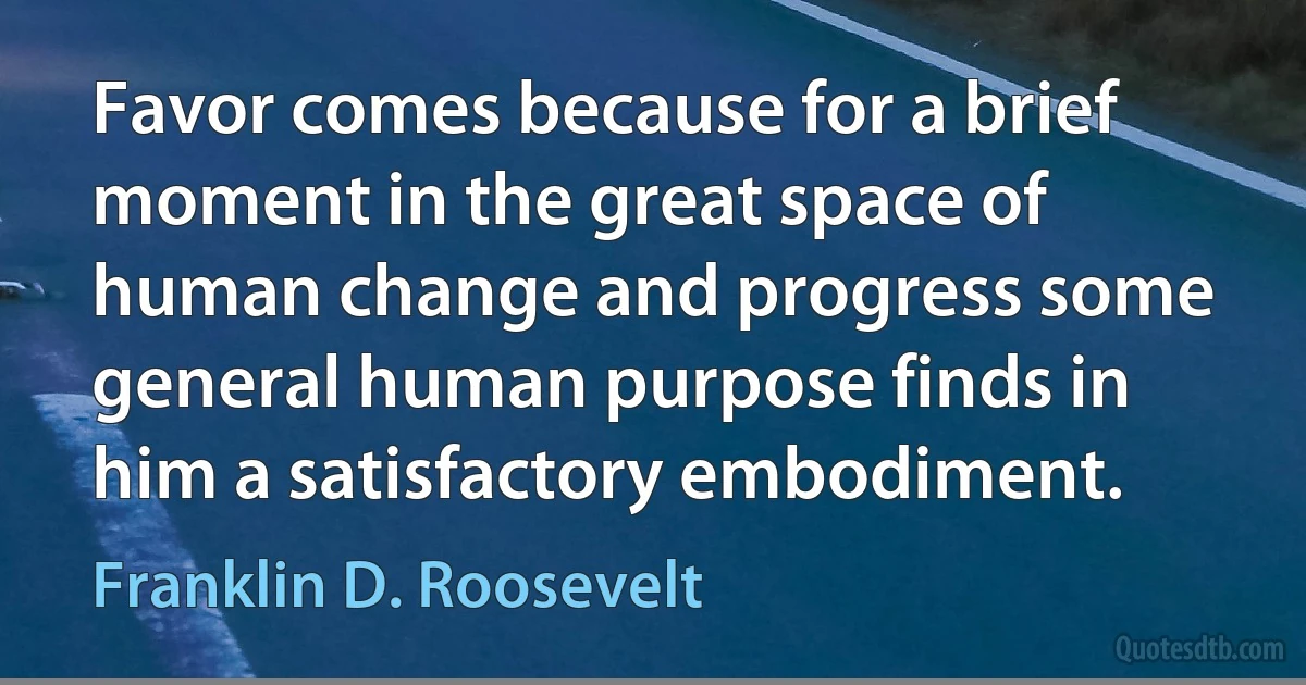 Favor comes because for a brief moment in the great space of human change and progress some general human purpose finds in him a satisfactory embodiment. (Franklin D. Roosevelt)