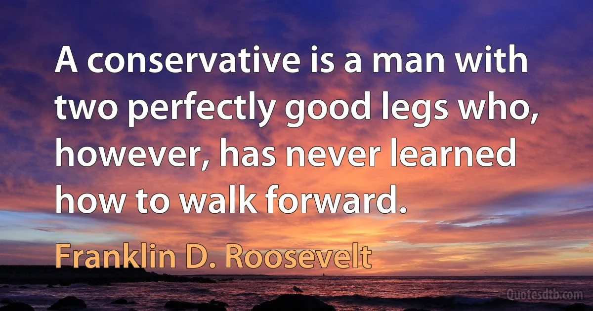 A conservative is a man with two perfectly good legs who, however, has never learned how to walk forward. (Franklin D. Roosevelt)