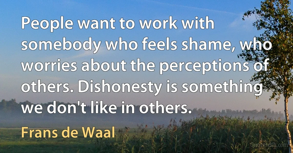 People want to work with somebody who feels shame, who worries about the perceptions of others. Dishonesty is something we don't like in others. (Frans de Waal)