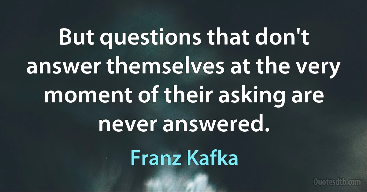 But questions that don't answer themselves at the very moment of their asking are never answered. (Franz Kafka)