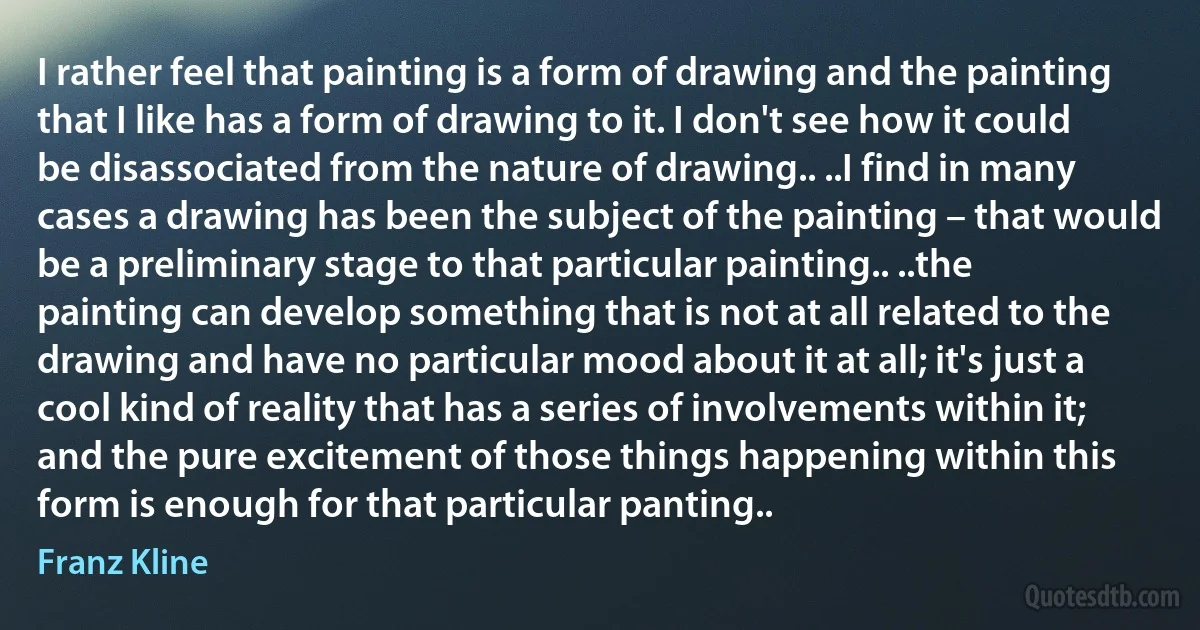 I rather feel that painting is a form of drawing and the painting that I like has a form of drawing to it. I don't see how it could be disassociated from the nature of drawing.. ..I find in many cases a drawing has been the subject of the painting – that would be a preliminary stage to that particular painting.. ..the painting can develop something that is not at all related to the drawing and have no particular mood about it at all; it's just a cool kind of reality that has a series of involvements within it; and the pure excitement of those things happening within this form is enough for that particular panting.. (Franz Kline)