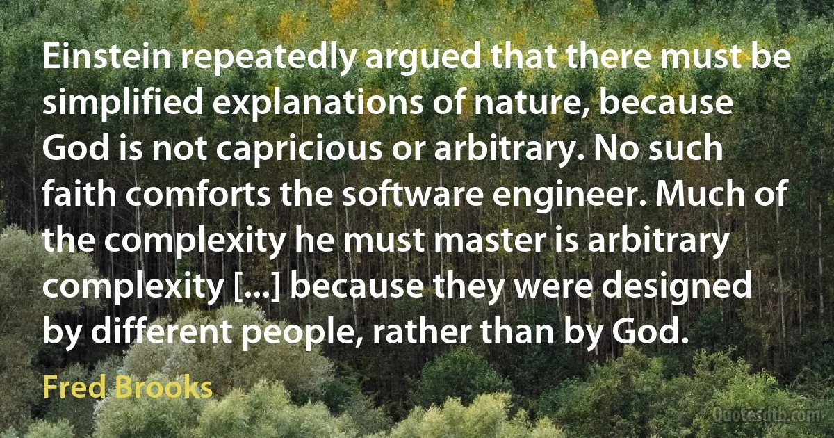 Einstein repeatedly argued that there must be simplified explanations of nature, because God is not capricious or arbitrary. No such faith comforts the software engineer. Much of the complexity he must master is arbitrary complexity [...] because they were designed by different people, rather than by God. (Fred Brooks)