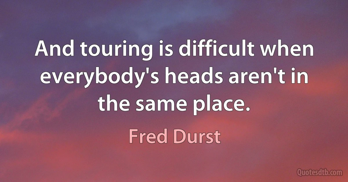 And touring is difficult when everybody's heads aren't in the same place. (Fred Durst)