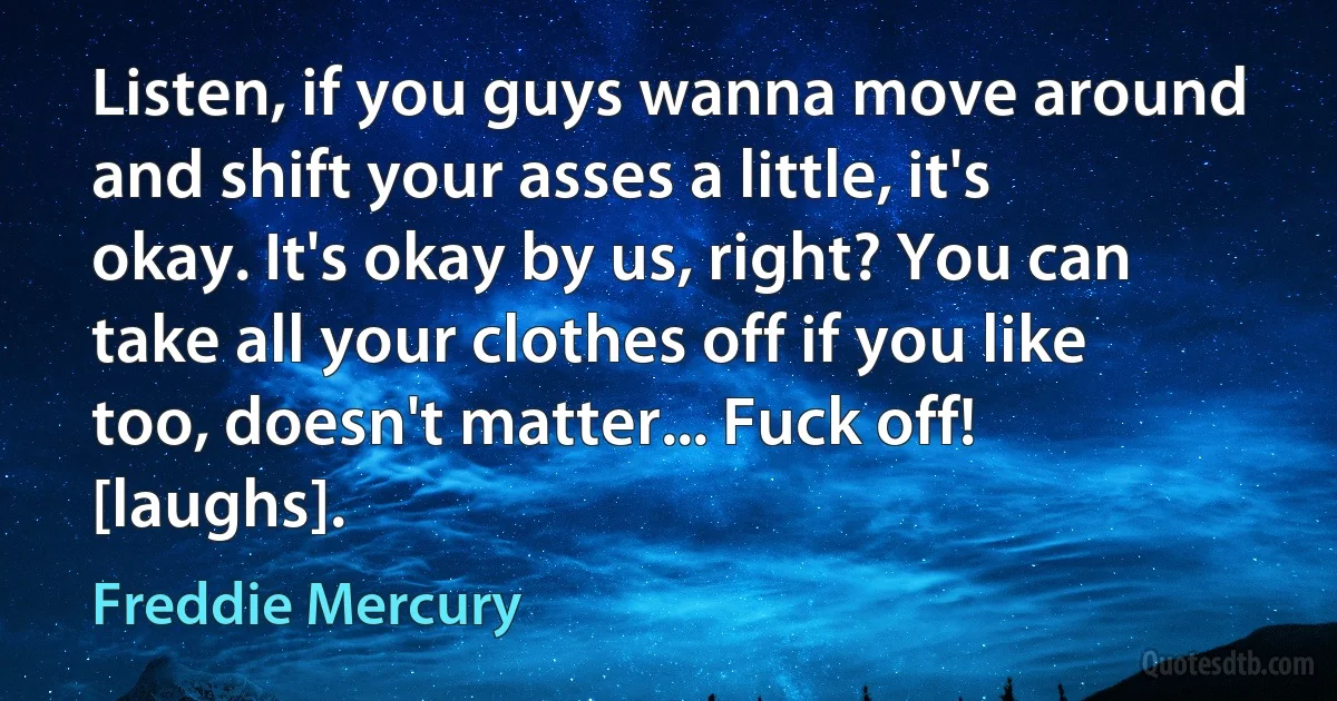 Listen, if you guys wanna move around and shift your asses a little, it's okay. It's okay by us, right? You can take all your clothes off if you like too, doesn't matter... Fuck off! [laughs]. (Freddie Mercury)