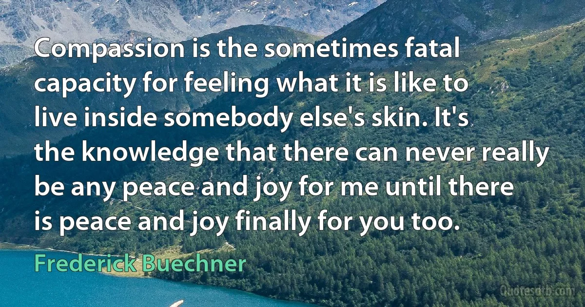 Compassion is the sometimes fatal capacity for feeling what it is like to live inside somebody else's skin. It's the knowledge that there can never really be any peace and joy for me until there is peace and joy finally for you too. (Frederick Buechner)