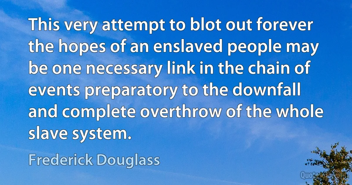 This very attempt to blot out forever the hopes of an enslaved people may be one necessary link in the chain of events preparatory to the downfall and complete overthrow of the whole slave system. (Frederick Douglass)