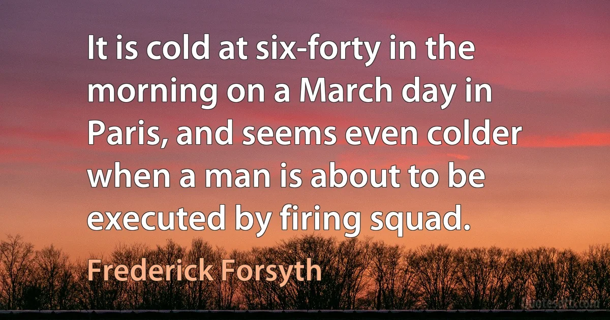 It is cold at six-forty in the morning on a March day in Paris, and seems even colder when a man is about to be executed by firing squad. (Frederick Forsyth)