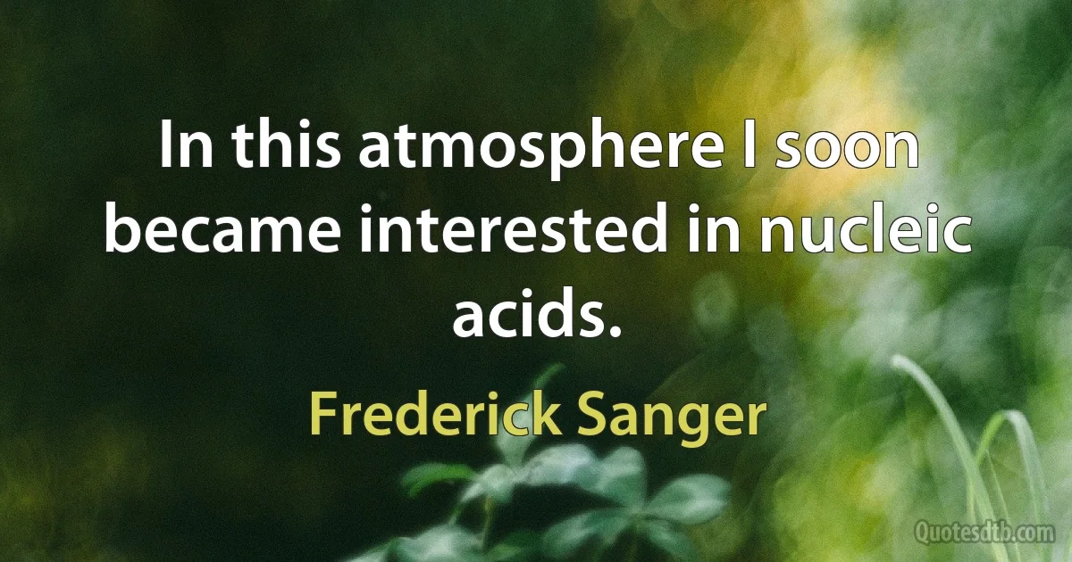 In this atmosphere I soon became interested in nucleic acids. (Frederick Sanger)