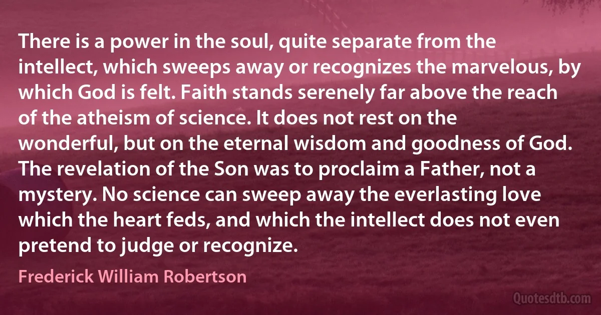 There is a power in the soul, quite separate from the intellect, which sweeps away or recognizes the marvelous, by which God is felt. Faith stands serenely far above the reach of the atheism of science. It does not rest on the wonderful, but on the eternal wisdom and goodness of God. The revelation of the Son was to proclaim a Father, not a mystery. No science can sweep away the everlasting love which the heart feds, and which the intellect does not even pretend to judge or recognize. (Frederick William Robertson)