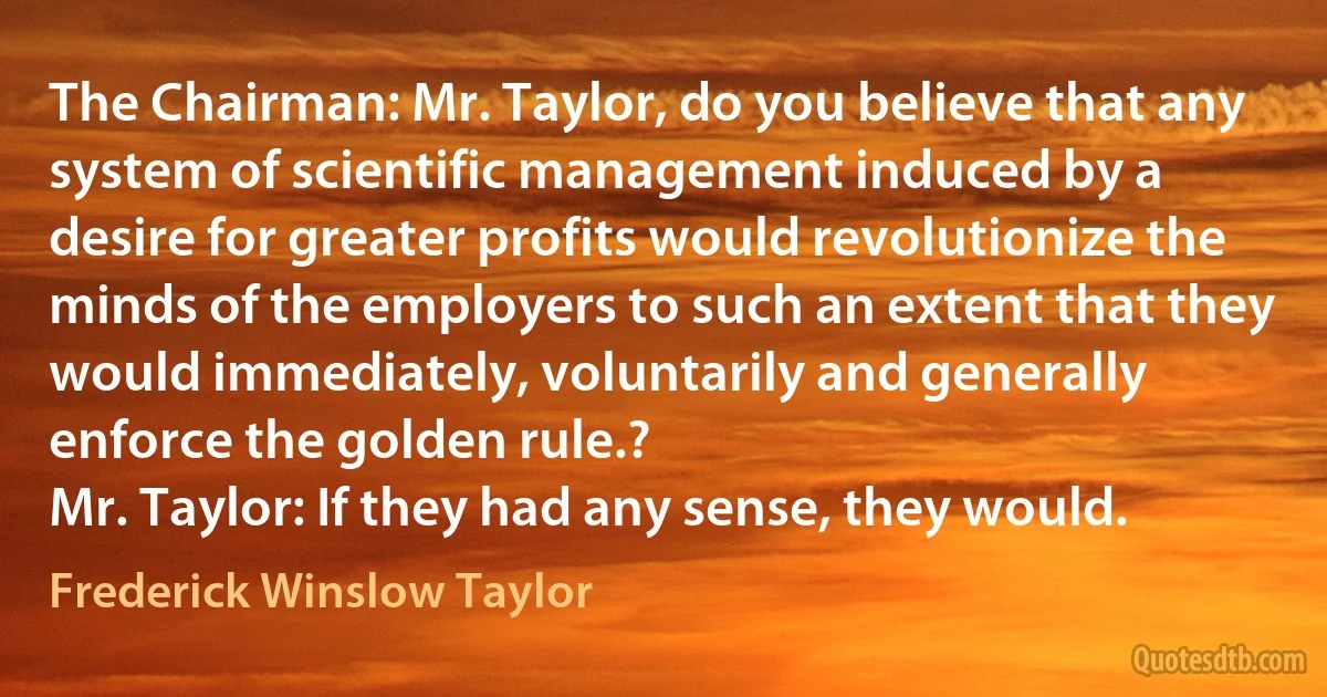 The Chairman: Mr. Taylor, do you believe that any system of scientific management induced by a desire for greater profits would revolutionize the minds of the employers to such an extent that they would immediately, voluntarily and generally enforce the golden rule.?
Mr. Taylor: If they had any sense, they would. (Frederick Winslow Taylor)