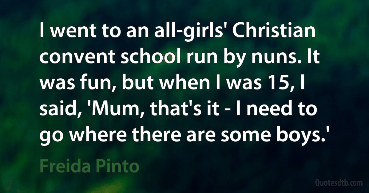 I went to an all-girls' Christian convent school run by nuns. It was fun, but when I was 15, I said, 'Mum, that's it - I need to go where there are some boys.' (Freida Pinto)