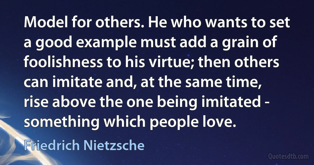 Model for others. He who wants to set a good example must add a grain of foolishness to his virtue; then others can imitate and, at the same time, rise above the one being imitated - something which people love. (Friedrich Nietzsche)