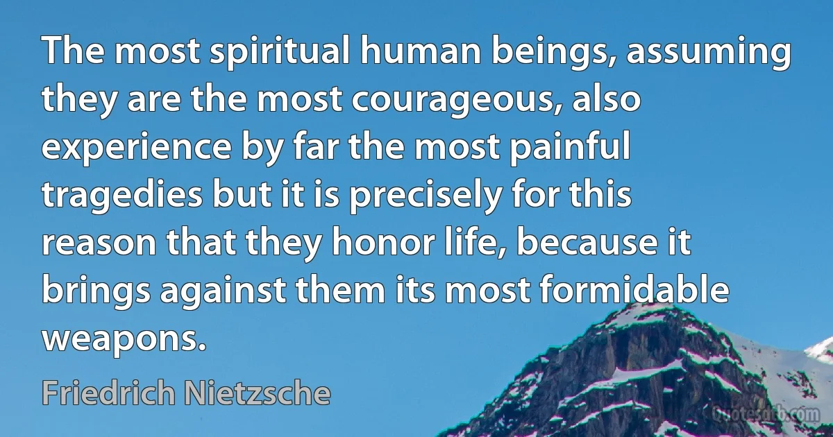 The most spiritual human beings, assuming they are the most courageous, also experience by far the most painful tragedies but it is precisely for this reason that they honor life, because it brings against them its most formidable weapons. (Friedrich Nietzsche)