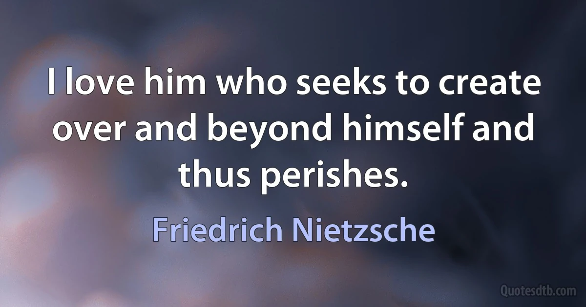 I love him who seeks to create over and beyond himself and thus perishes. (Friedrich Nietzsche)