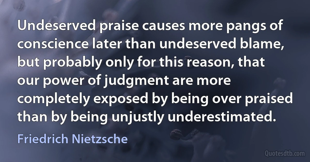 Undeserved praise causes more pangs of conscience later than undeserved blame, but probably only for this reason, that our power of judgment are more completely exposed by being over praised than by being unjustly underestimated. (Friedrich Nietzsche)