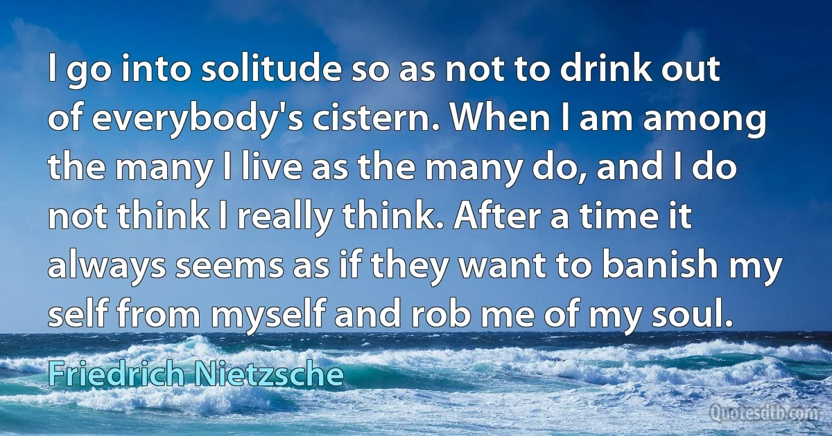 I go into solitude so as not to drink out of everybody's cistern. When I am among the many I live as the many do, and I do not think I really think. After a time it always seems as if they want to banish my self from myself and rob me of my soul. (Friedrich Nietzsche)