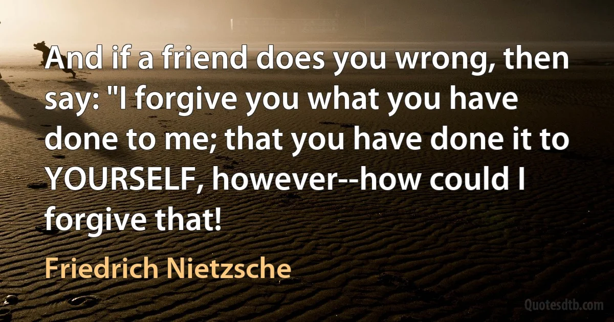 And if a friend does you wrong, then say: "I forgive you what you have done to me; that you have done it to YOURSELF, however--how could I forgive that! (Friedrich Nietzsche)