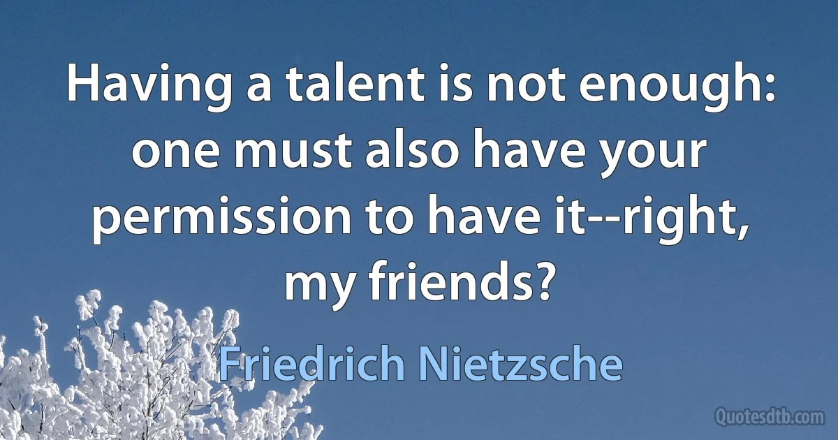 Having a talent is not enough: one must also have your permission to have it--right, my friends? (Friedrich Nietzsche)