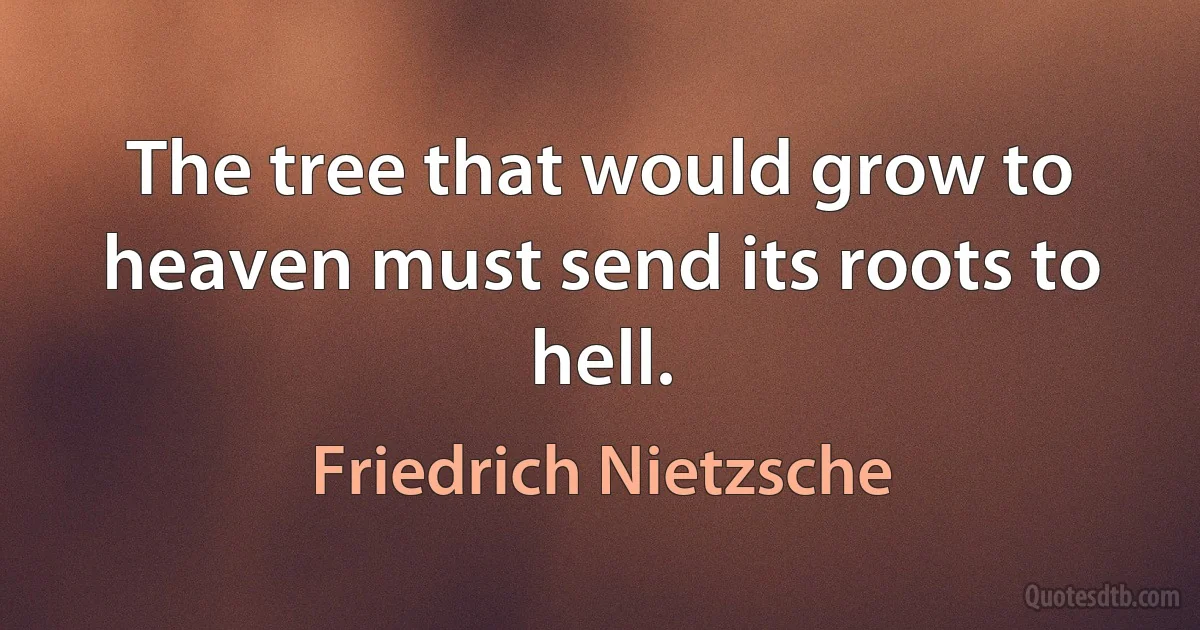 The tree that would grow to heaven must send its roots to hell. (Friedrich Nietzsche)