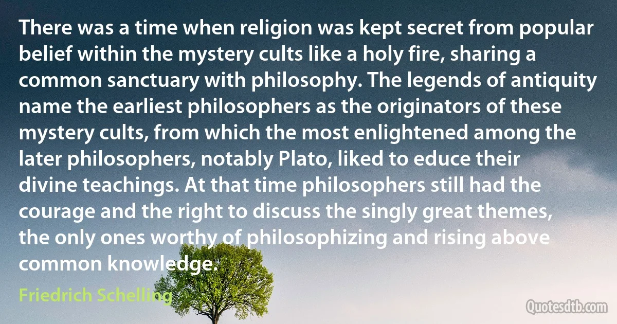 There was a time when religion was kept secret from popular belief within the mystery cults like a holy fire, sharing a common sanctuary with philosophy. The legends of antiquity name the earliest philosophers as the originators of these mystery cults, from which the most enlightened among the later philosophers, notably Plato, liked to educe their divine teachings. At that time philosophers still had the courage and the right to discuss the singly great themes, the only ones worthy of philosophizing and rising above common knowledge. (Friedrich Schelling)