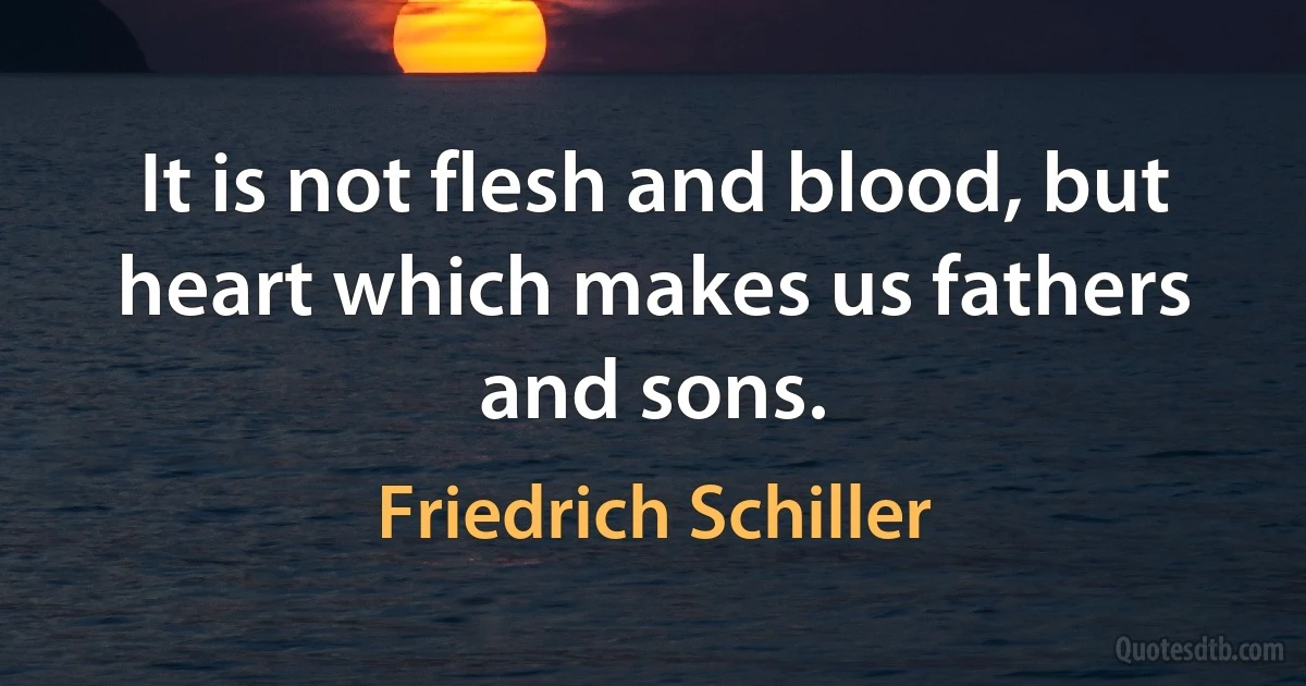 It is not flesh and blood, but heart which makes us fathers and sons. (Friedrich Schiller)