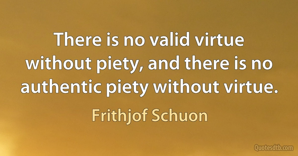 There is no valid virtue without piety, and there is no authentic piety without virtue. (Frithjof Schuon)