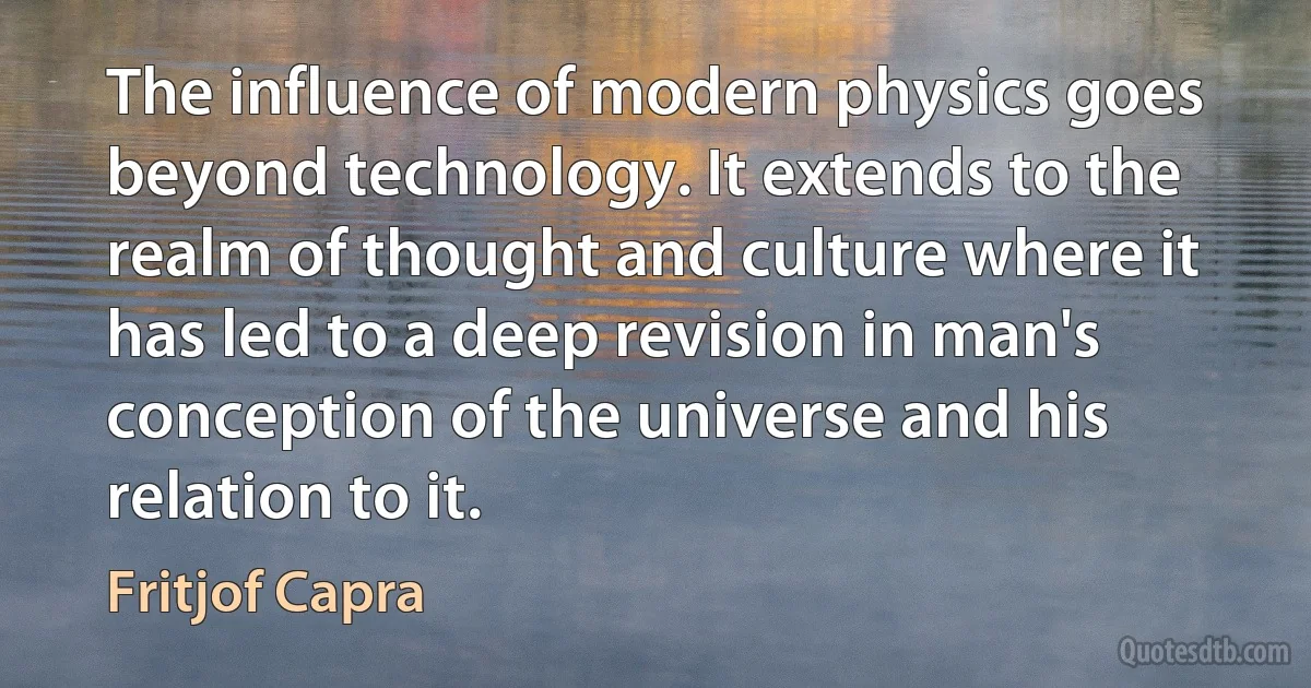 The influence of modern physics goes beyond technology. It extends to the realm of thought and culture where it has led to a deep revision in man's conception of the universe and his relation to it. (Fritjof Capra)