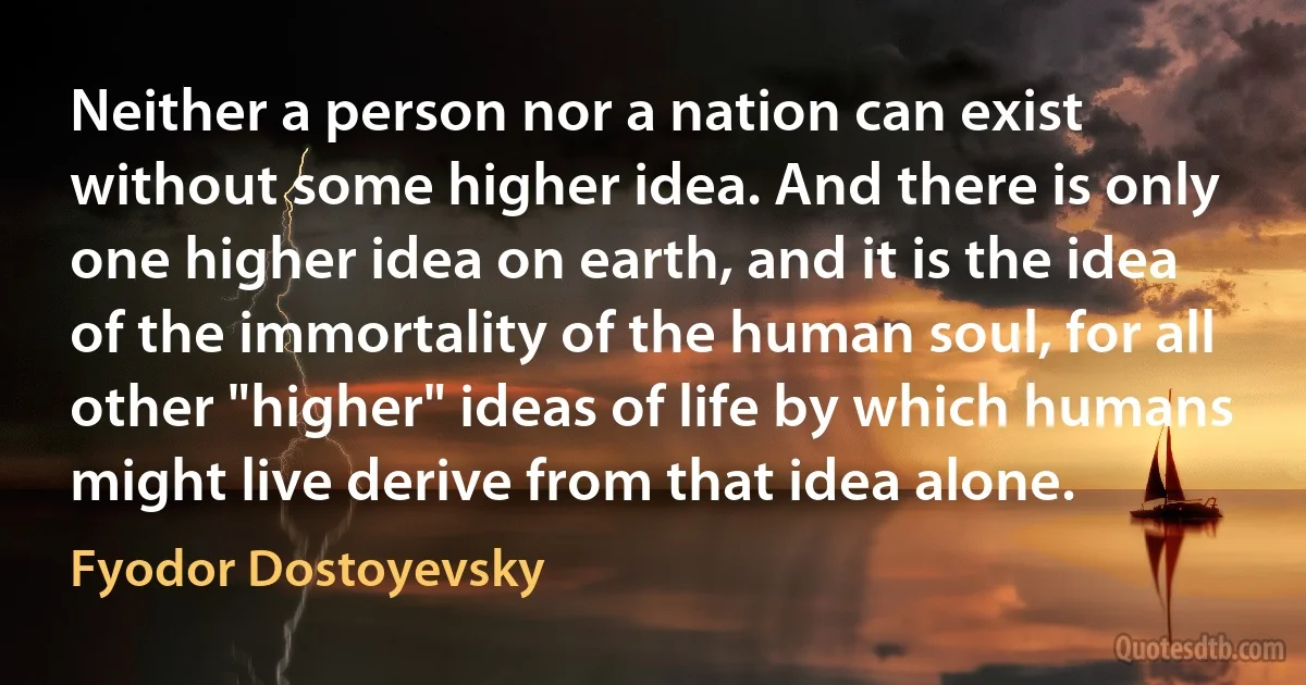 Neither a person nor a nation can exist without some higher idea. And there is only one higher idea on earth, and it is the idea of the immortality of the human soul, for all other "higher" ideas of life by which humans might live derive from that idea alone. (Fyodor Dostoyevsky)