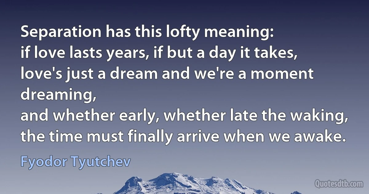 Separation has this lofty meaning:
if love lasts years, if but a day it takes,
love's just a dream and we're a moment dreaming,
and whether early, whether late the waking,
the time must finally arrive when we awake. (Fyodor Tyutchev)