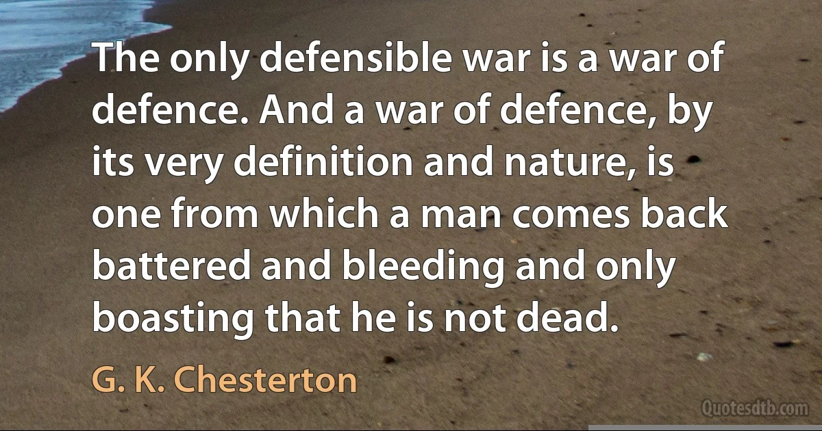 The only defensible war is a war of defence. And a war of defence, by its very definition and nature, is one from which a man comes back battered and bleeding and only boasting that he is not dead. (G. K. Chesterton)