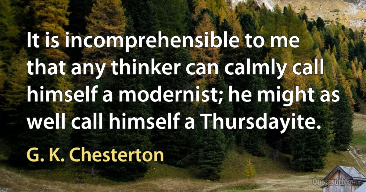 It is incomprehensible to me that any thinker can calmly call himself a modernist; he might as well call himself a Thursdayite. (G. K. Chesterton)