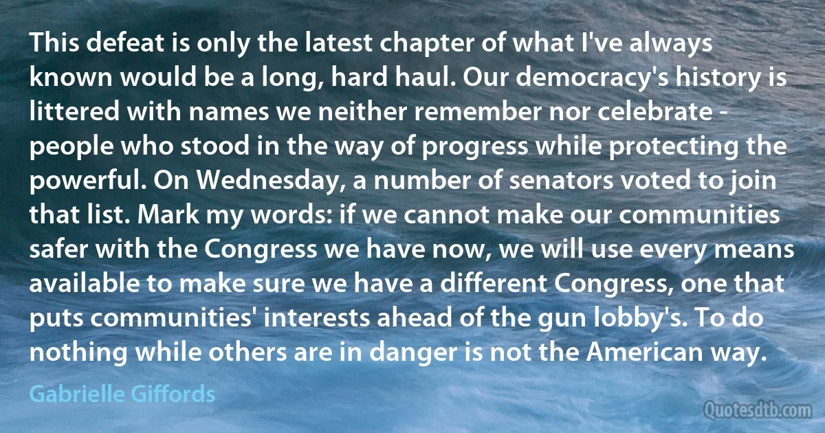 This defeat is only the latest chapter of what I've always known would be a long, hard haul. Our democracy's history is littered with names we neither remember nor celebrate - people who stood in the way of progress while protecting the powerful. On Wednesday, a number of senators voted to join that list. Mark my words: if we cannot make our communities safer with the Congress we have now, we will use every means available to make sure we have a different Congress, one that puts communities' interests ahead of the gun lobby's. To do nothing while others are in danger is not the American way. (Gabrielle Giffords)