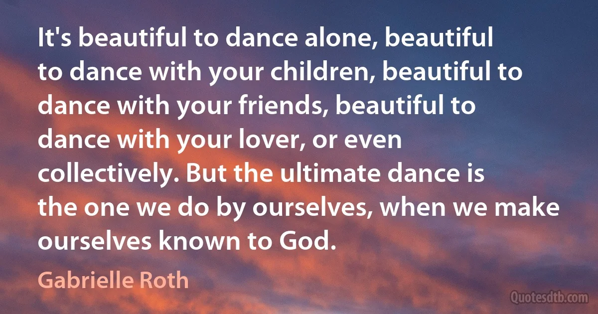 It's beautiful to dance alone, beautiful to dance with your children, beautiful to dance with your friends, beautiful to dance with your lover, or even collectively. But the ultimate dance is the one we do by ourselves, when we make ourselves known to God. (Gabrielle Roth)