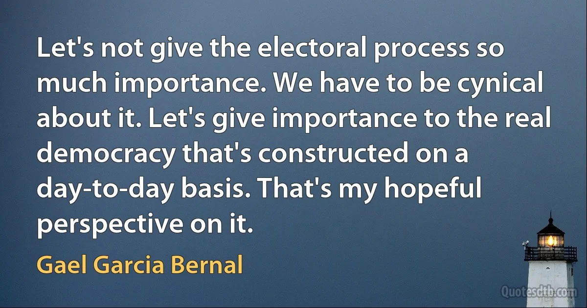 Let's not give the electoral process so much importance. We have to be cynical about it. Let's give importance to the real democracy that's constructed on a day-to-day basis. That's my hopeful perspective on it. (Gael Garcia Bernal)