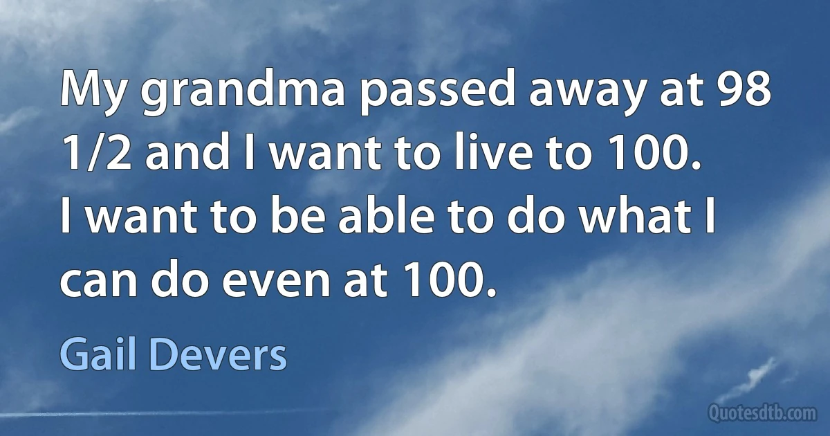 My grandma passed away at 98 1/2 and I want to live to 100. I want to be able to do what I can do even at 100. (Gail Devers)