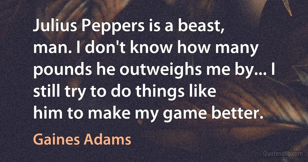 Julius Peppers is a beast, man. I don't know how many pounds he outweighs me by... I still try to do things like him to make my game better. (Gaines Adams)