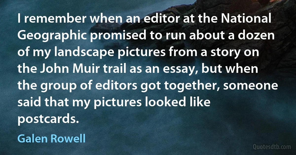 I remember when an editor at the National Geographic promised to run about a dozen of my landscape pictures from a story on the John Muir trail as an essay, but when the group of editors got together, someone said that my pictures looked like postcards. (Galen Rowell)