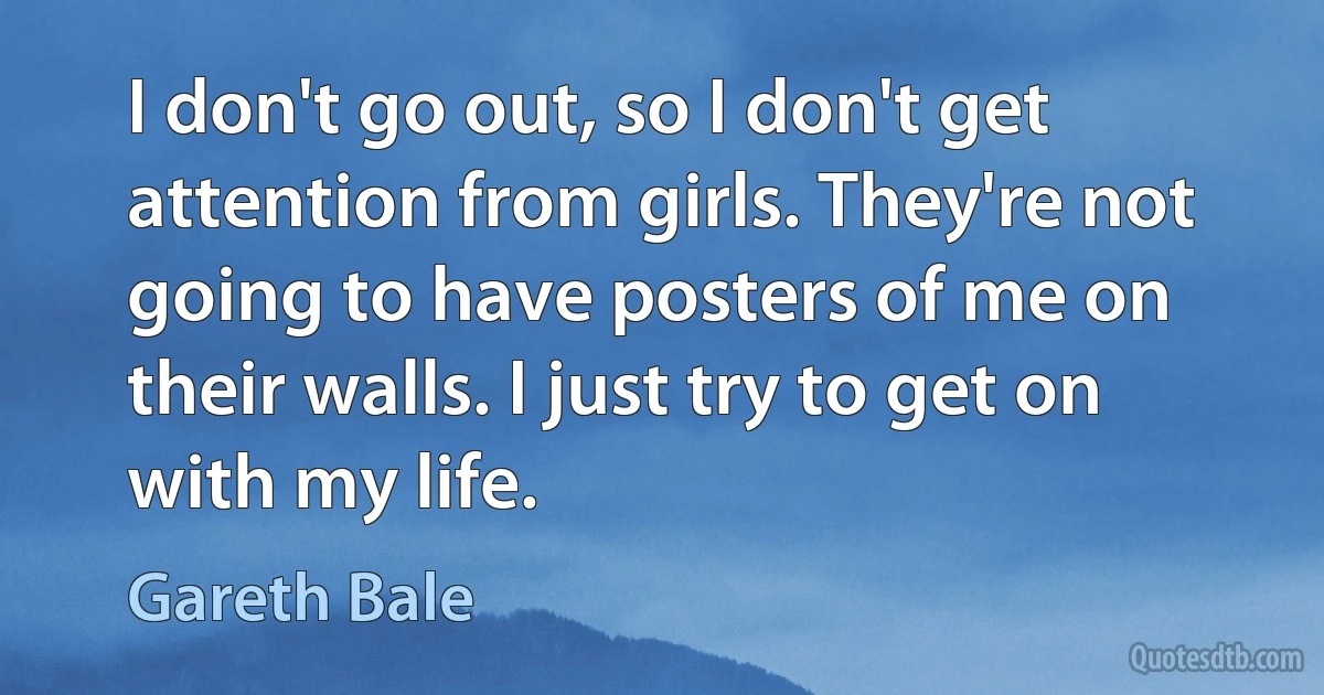 I don't go out, so I don't get attention from girls. They're not going to have posters of me on their walls. I just try to get on with my life. (Gareth Bale)