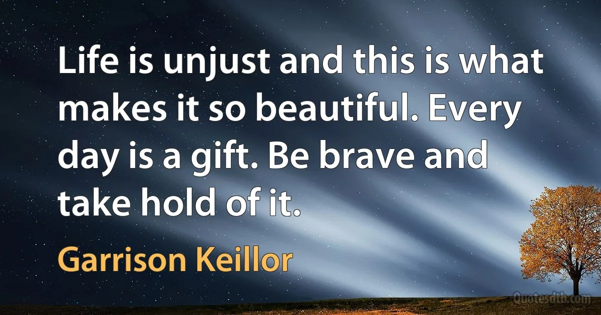 Life is unjust and this is what makes it so beautiful. Every day is a gift. Be brave and take hold of it. (Garrison Keillor)