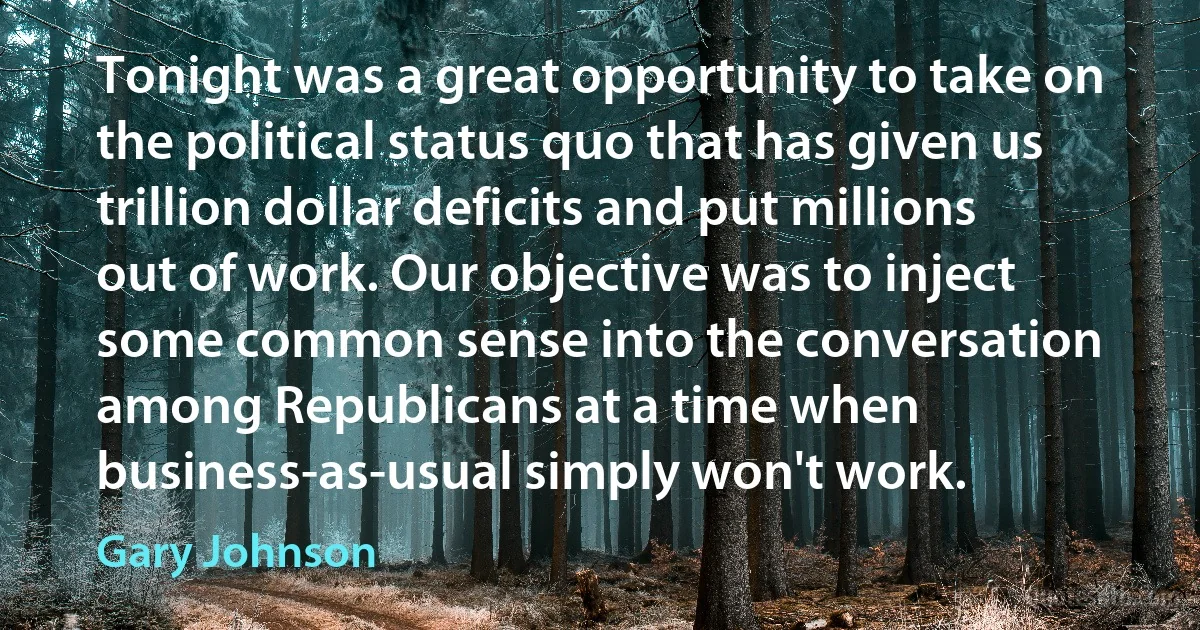 Tonight was a great opportunity to take on the political status quo that has given us trillion dollar deficits and put millions out of work. Our objective was to inject some common sense into the conversation among Republicans at a time when business-as-usual simply won't work. (Gary Johnson)