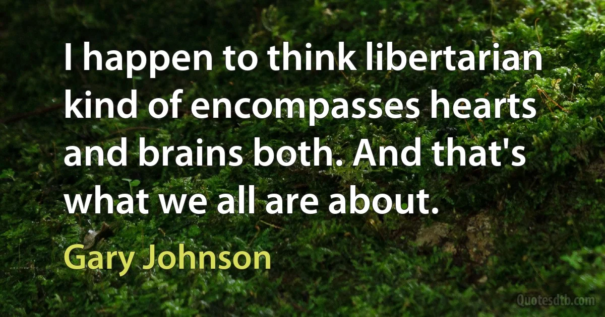 I happen to think libertarian kind of encompasses hearts and brains both. And that's what we all are about. (Gary Johnson)