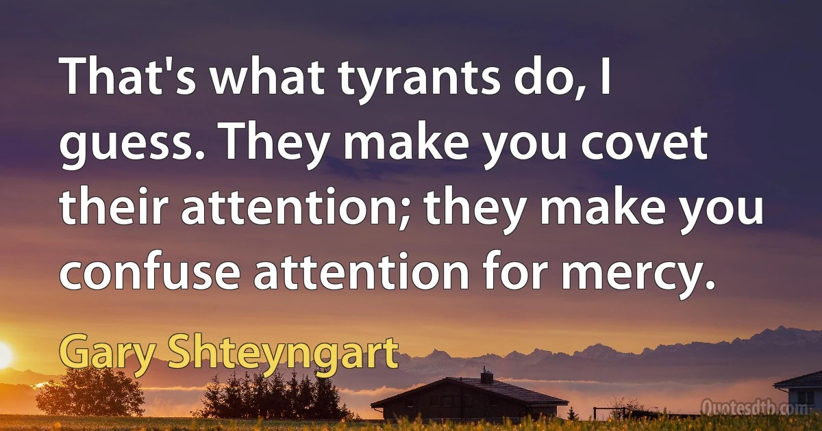 That's what tyrants do, I guess. They make you covet their attention; they make you confuse attention for mercy. (Gary Shteyngart)