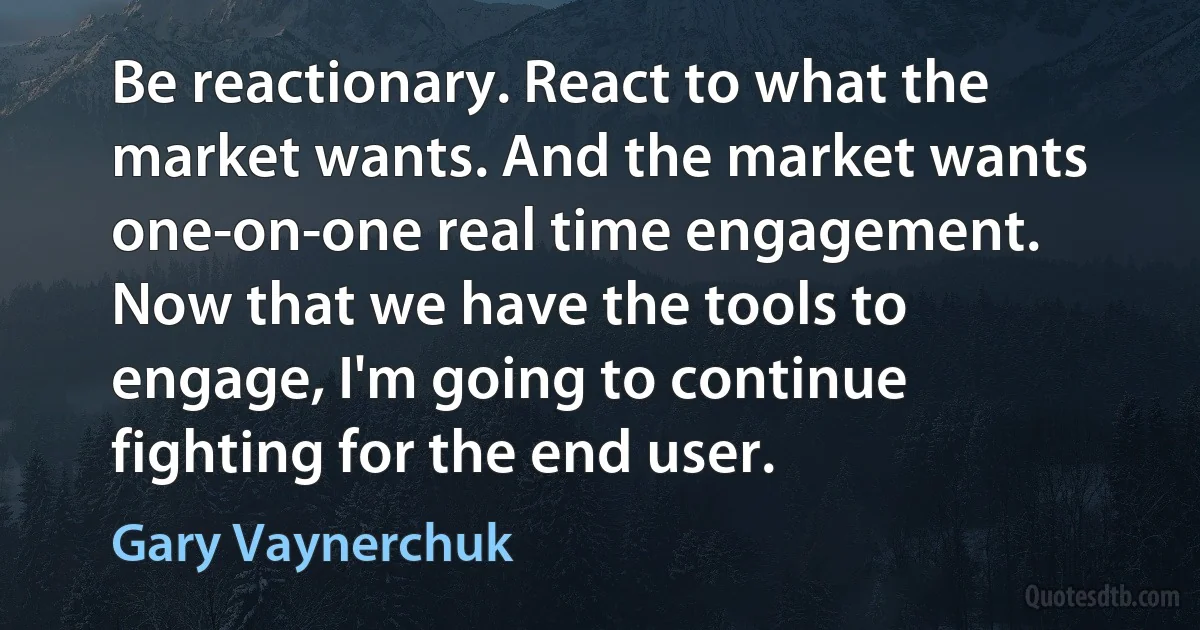 Be reactionary. React to what the market wants. And the market wants one-on-one real time engagement. Now that we have the tools to engage, I'm going to continue fighting for the end user. (Gary Vaynerchuk)