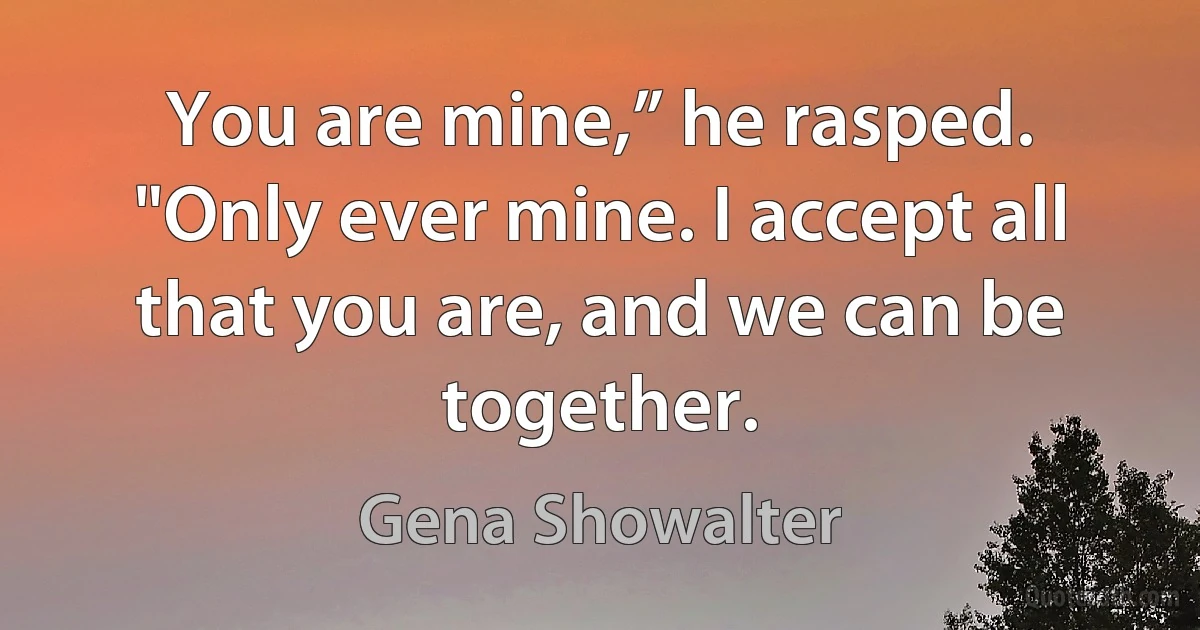 You are mine,” he rasped. "Only ever mine. I accept all that you are, and we can be together. (Gena Showalter)