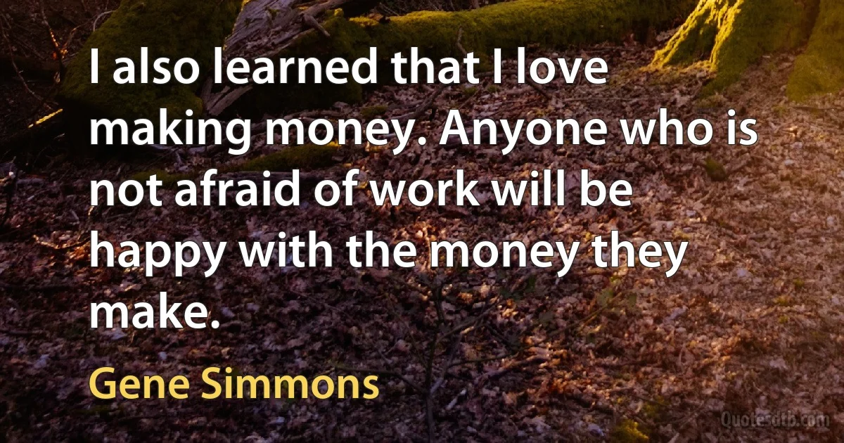 I also learned that I love making money. Anyone who is not afraid of work will be happy with the money they make. (Gene Simmons)