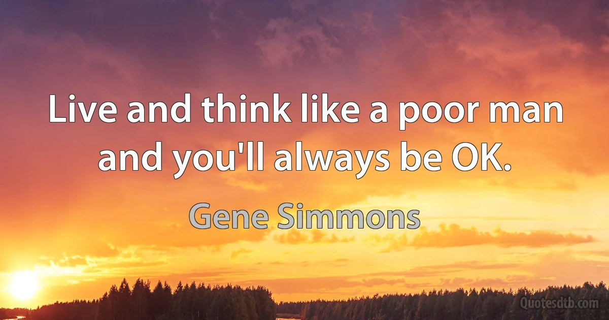 Live and think like a poor man and you'll always be OK. (Gene Simmons)