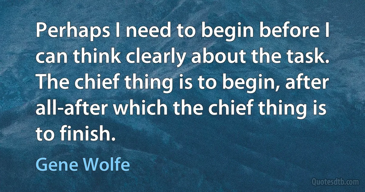 Perhaps I need to begin before I can think clearly about the task. The chief thing is to begin, after all-after which the chief thing is to finish. (Gene Wolfe)