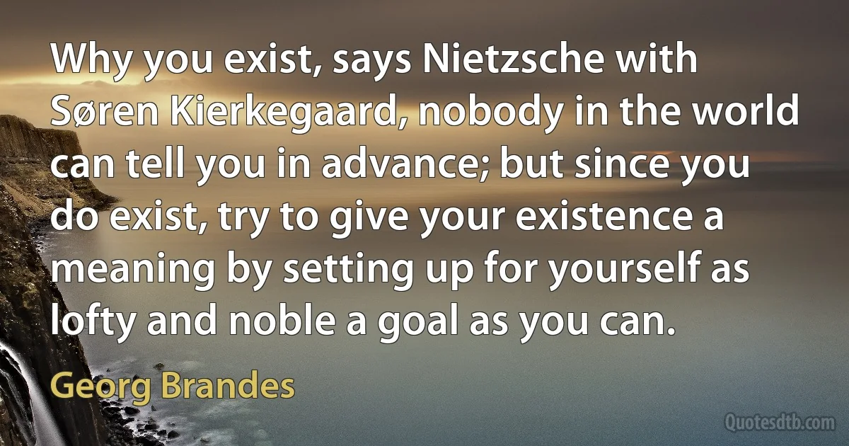 Why you exist, says Nietzsche with Søren Kierkegaard, nobody in the world can tell you in advance; but since you do exist, try to give your existence a meaning by setting up for yourself as lofty and noble a goal as you can. (Georg Brandes)