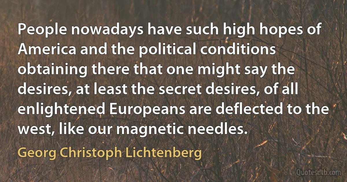 People nowadays have such high hopes of America and the political conditions obtaining there that one might say the desires, at least the secret desires, of all enlightened Europeans are deflected to the west, like our magnetic needles. (Georg Christoph Lichtenberg)